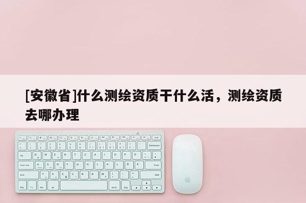 [安徽省]什么測繪資質干什么活，測繪資質去哪辦理