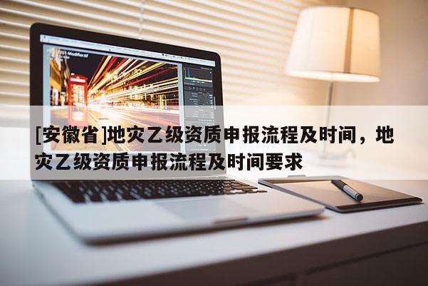 [安徽省]地災(zāi)乙級資質(zhì)申報(bào)流程及時(shí)間，地災(zāi)乙級資質(zhì)申報(bào)流程及時(shí)間要求