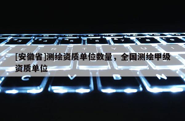 [安徽省]測繪資質(zhì)單位數(shù)量，全國測繪甲級資質(zhì)單位