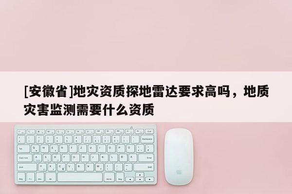 [安徽省]地災(zāi)資質(zhì)探地雷達要求高嗎，地質(zhì)災(zāi)害監(jiān)測需要什么資質(zhì)