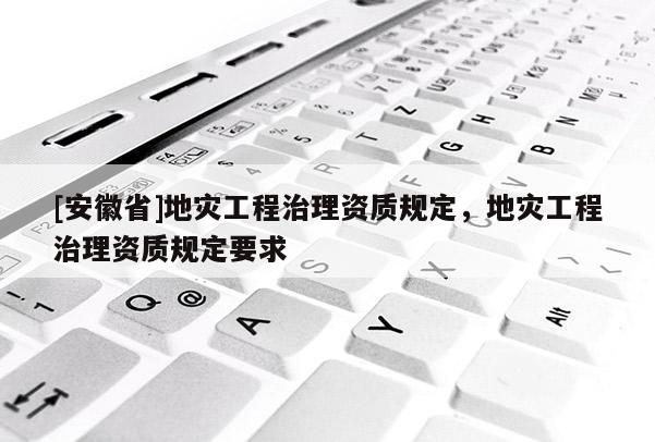 [安徽省]地災(zāi)工程治理資質(zhì)規(guī)定，地災(zāi)工程治理資質(zhì)規(guī)定要求