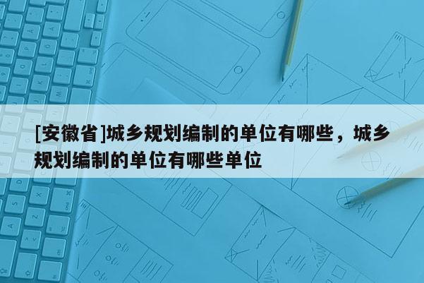 [安徽省]城鄉規劃編制的單位有哪些，城鄉規劃編制的單位有哪些單位