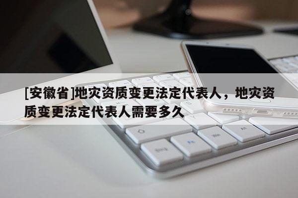 [安徽省]地災資質變更法定代表人，地災資質變更法定代表人需要多久