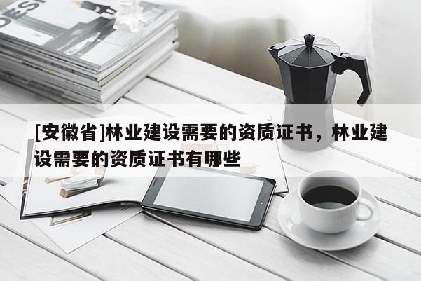 [安徽省]林業(yè)建設(shè)需要的資質(zhì)證書，林業(yè)建設(shè)需要的資質(zhì)證書有哪些