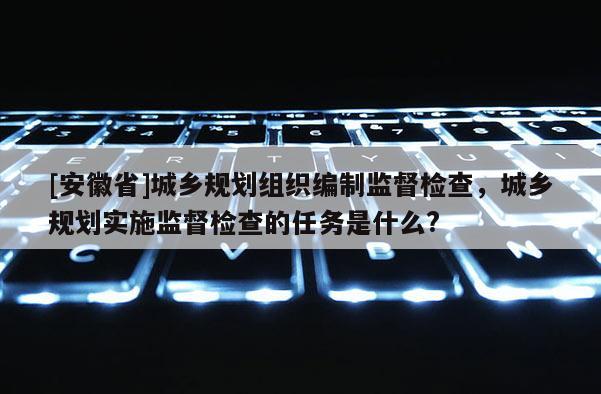 [安徽省]城鄉規劃組織編制監督檢查，城鄉規劃實施監督檢查的任務是什么?
