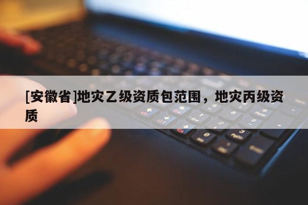 [安徽省]地災乙級資質包范圍，地災丙級資質