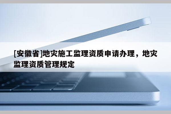 [安徽省]地災(zāi)施工監(jiān)理資質(zhì)申請辦理，地災(zāi)監(jiān)理資質(zhì)管理規(guī)定