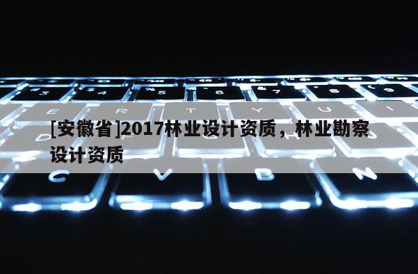 [安徽省]2017林業(yè)設(shè)計(jì)資質(zhì)，林業(yè)勘察設(shè)計(jì)資質(zhì)
