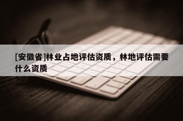 [安徽省]林業(yè)占地評(píng)估資質(zhì)，林地評(píng)估需要什么資質(zhì)
