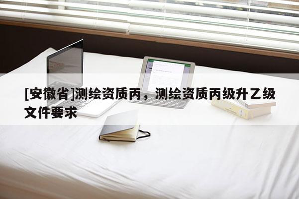 [安徽省]測繪資質丙，測繪資質丙級升乙級文件要求