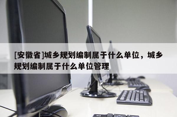 [安徽省]城鄉(xiāng)規(guī)劃編制屬于什么單位，城鄉(xiāng)規(guī)劃編制屬于什么單位管理