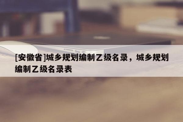 [安徽省]城鄉規劃編制乙級名錄，城鄉規劃編制乙級名錄表