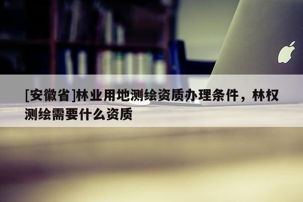 [安徽省]林業(yè)用地測繪資質(zhì)辦理條件，林權(quán)測繪需要什么資質(zhì)