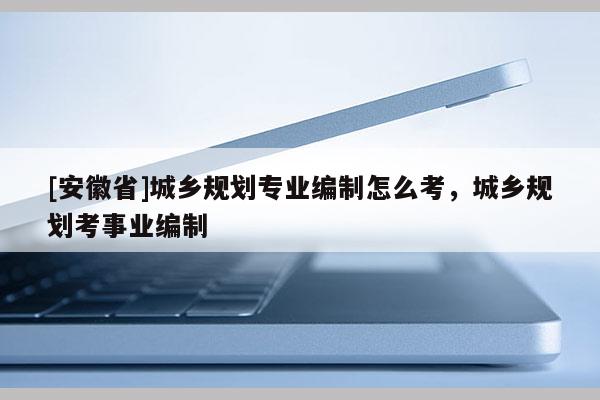 [安徽省]城鄉規劃專業編制怎么考，城鄉規劃考事業編制