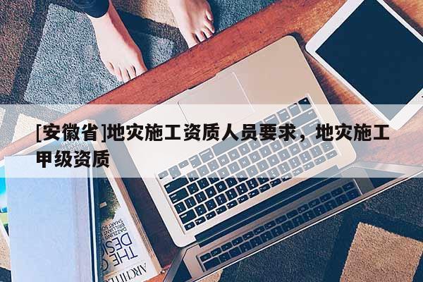 [安徽省]地災施工資質人員要求，地災施工甲級資質