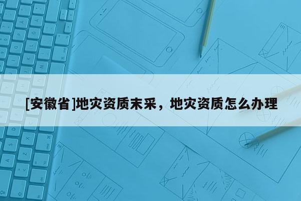 [安徽省]地災資質末采，地災資質怎么辦理