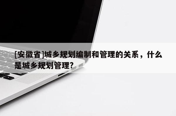 [安徽省]城鄉規劃編制和管理的關系，什么是城鄉規劃管理?