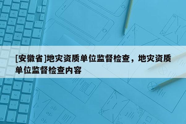 [安徽省]地災資質單位監督檢查，地災資質單位監督檢查內容