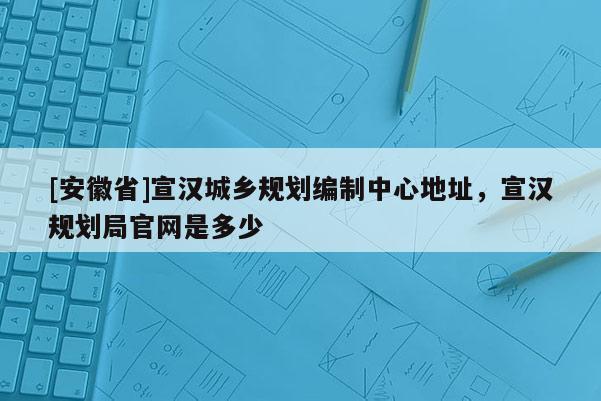 [安徽省]宣漢城鄉規劃編制中心地址，宣漢規劃局官網是多少