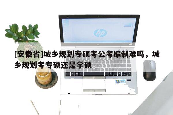 [安徽省]城鄉(xiāng)規(guī)劃專碩考公考編制難嗎，城鄉(xiāng)規(guī)劃考專碩還是學(xué)碩