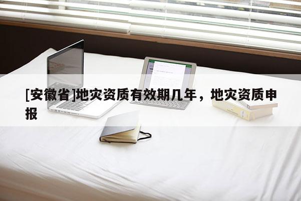 [安徽省]地災資質有效期幾年，地災資質申報