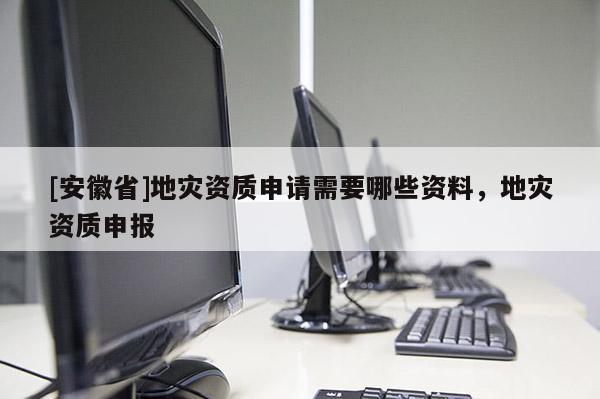 [安徽省]地災資質申請需要哪些資料，地災資質申報
