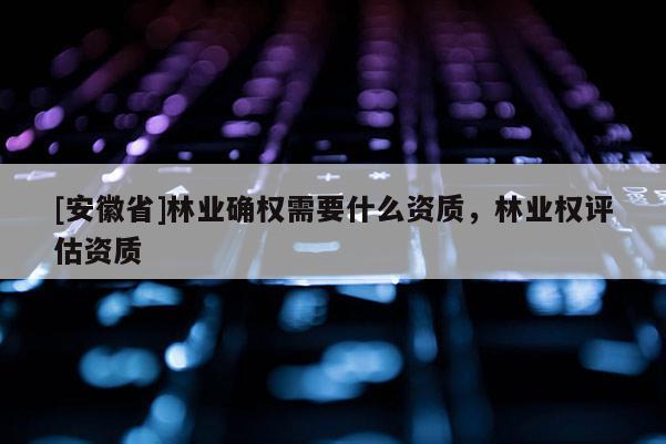 [安徽省]林業(yè)確權(quán)需要什么資質(zhì)，林業(yè)權(quán)評估資質(zhì)