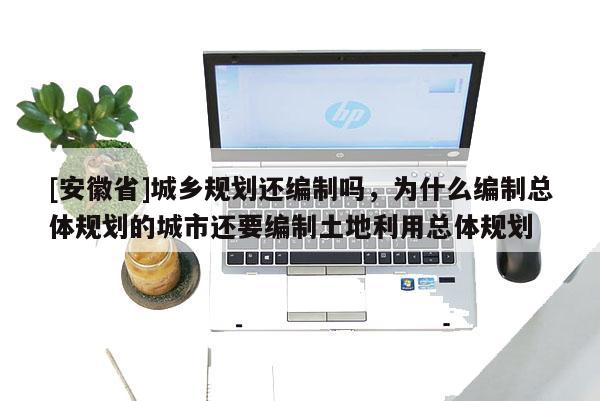 [安徽省]城鄉(xiāng)規(guī)劃還編制嗎，為什么編制總體規(guī)劃的城市還要編制土地利用總體規(guī)劃