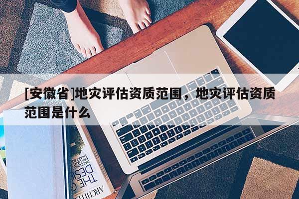[安徽省]地災評估資質范圍，地災評估資質范圍是什么