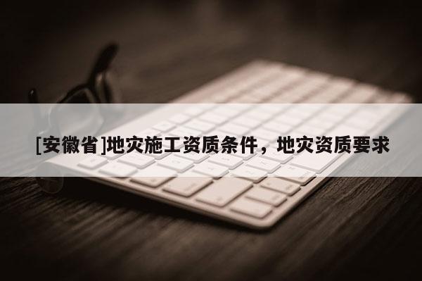 [安徽省]地災施工資質條件，地災資質要求
