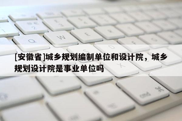 [安徽省]城鄉規劃編制單位和設計院，城鄉規劃設計院是事業單位嗎