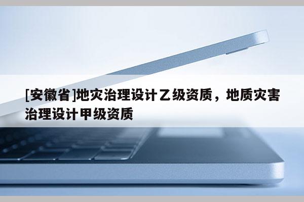 [安徽省]地災治理設計乙級資質，地質災害治理設計甲級資質