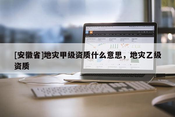 [安徽省]地災甲級資質什么意思，地災乙級資質