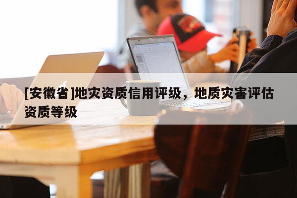 [安徽省]地災資質信用評級，地質災害評估資質等級