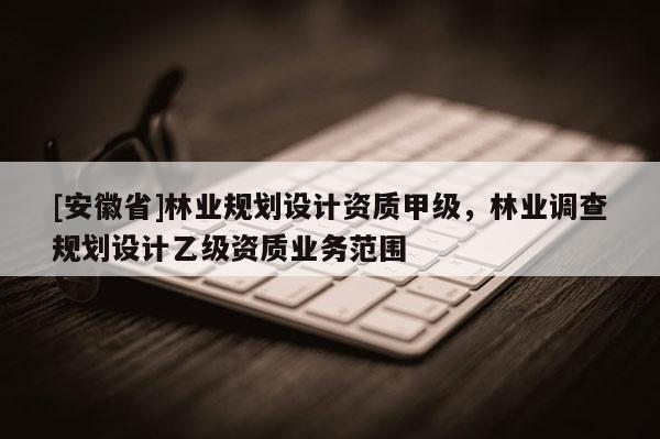 [安徽省]林業(yè)規(guī)劃設(shè)計(jì)資質(zhì)甲級(jí)，林業(yè)調(diào)查規(guī)劃設(shè)計(jì)乙級(jí)資質(zhì)業(yè)務(wù)范圍