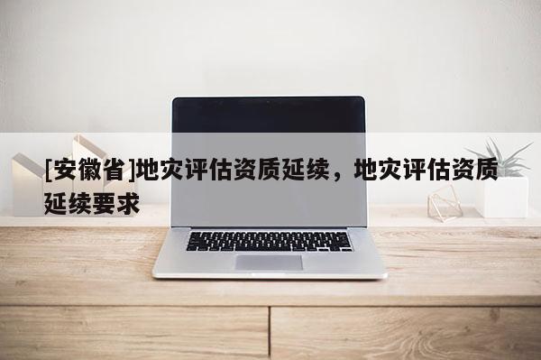 [安徽省]地災(zāi)評(píng)估資質(zhì)延續(xù)，地災(zāi)評(píng)估資質(zhì)延續(xù)要求