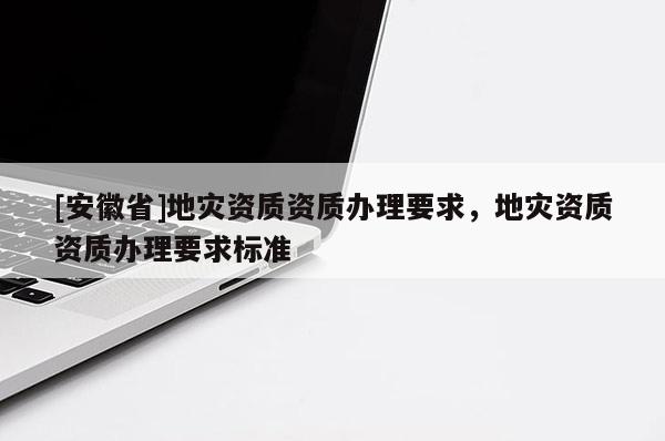 [安徽省]地災資質資質辦理要求，地災資質資質辦理要求標準