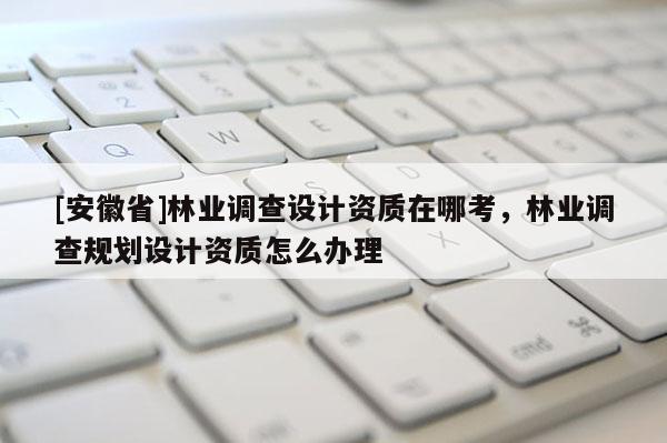 [安徽省]林業調查設計資質在哪考，林業調查規劃設計資質怎么辦理