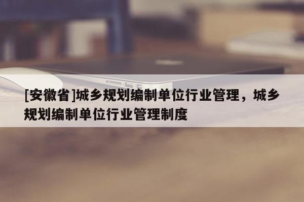 [安徽省]城鄉規劃編制單位行業管理，城鄉規劃編制單位行業管理制度