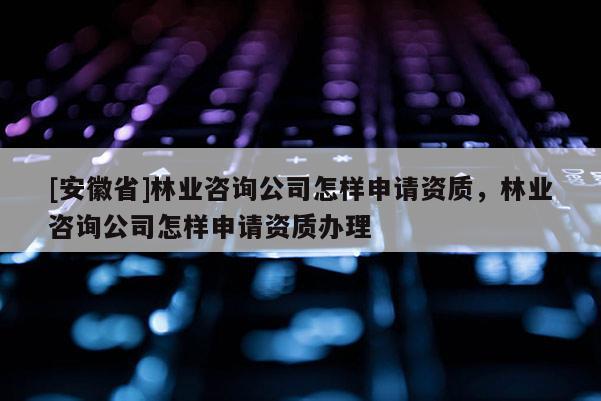 [安徽省]林業(yè)咨詢公司怎樣申請資質(zhì)，林業(yè)咨詢公司怎樣申請資質(zhì)辦理
