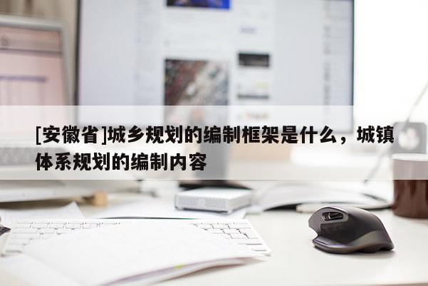 [安徽省]城鄉(xiāng)規(guī)劃的編制框架是什么，城鎮(zhèn)體系規(guī)劃的編制內(nèi)容