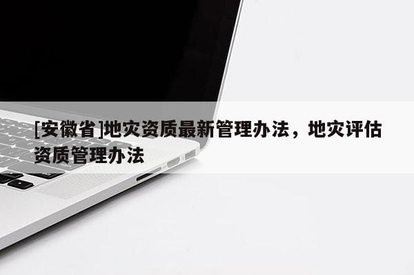 [安徽省]地災資質最新管理辦法，地災評估資質管理辦法