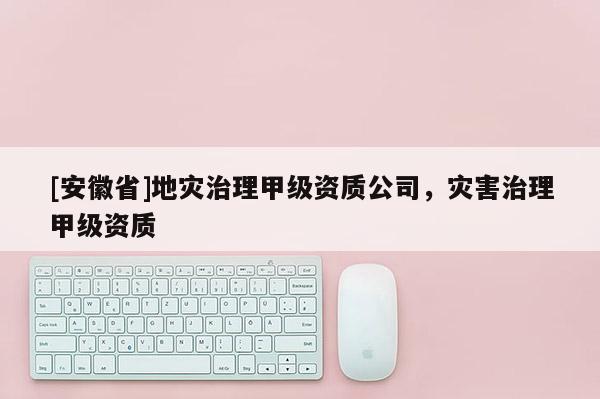 [安徽省]地災(zāi)治理甲級資質(zhì)公司，災(zāi)害治理甲級資質(zhì)
