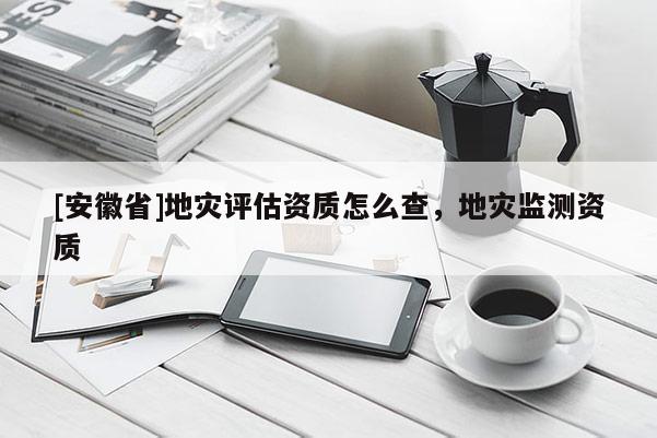 [安徽省]地災(zāi)評(píng)估資質(zhì)怎么查，地災(zāi)監(jiān)測(cè)資質(zhì)