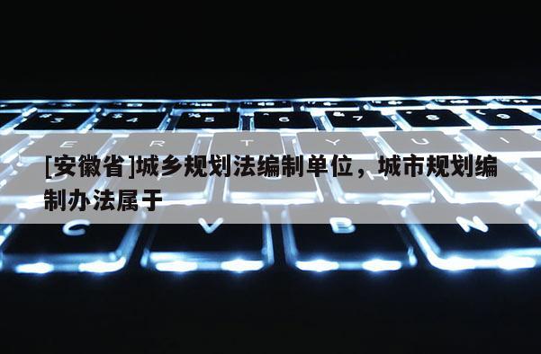 [安徽省]城鄉(xiāng)規(guī)劃法編制單位，城市規(guī)劃編制辦法屬于