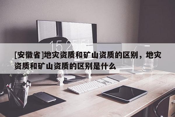 [安徽省]地災資質(zhì)和礦山資質(zhì)的區(qū)別，地災資質(zhì)和礦山資質(zhì)的區(qū)別是什么