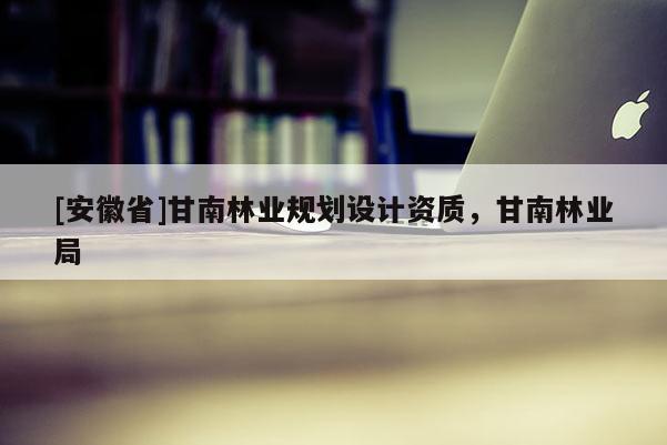 [安徽省]甘南林業(yè)規(guī)劃設(shè)計(jì)資質(zhì)，甘南林業(yè)局