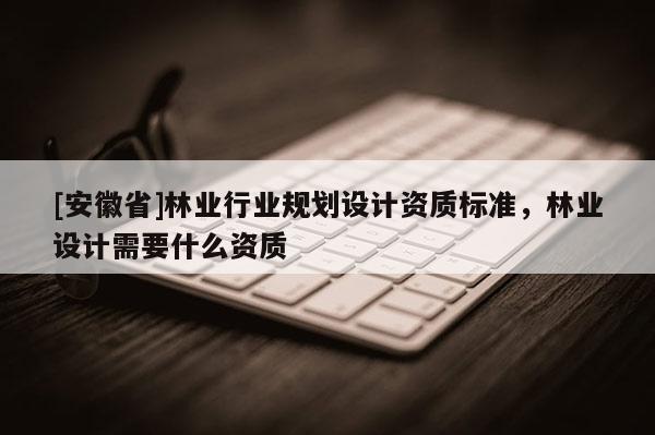 [安徽省]林業行業規劃設計資質標準，林業設計需要什么資質