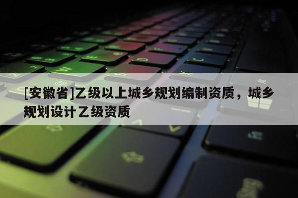 [安徽省]乙級以上城鄉(xiāng)規(guī)劃編制資質，城鄉(xiāng)規(guī)劃設計乙級資質