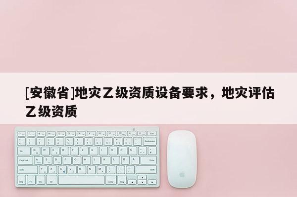 [安徽省]地災乙級資質設備要求，地災評估乙級資質